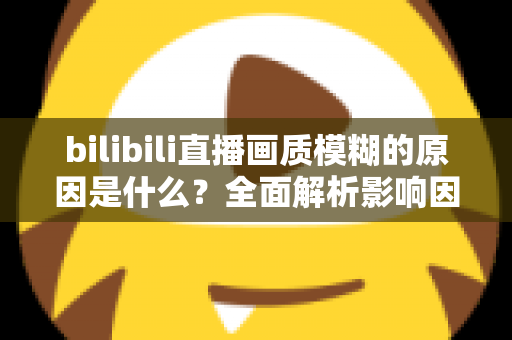 bilibili直播画质模糊的原因是什么？全面解析影响因素与实用解决方案