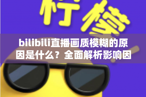 bilibili直播画质模糊的原因是什么？全面解析影响因素与实用解决方案