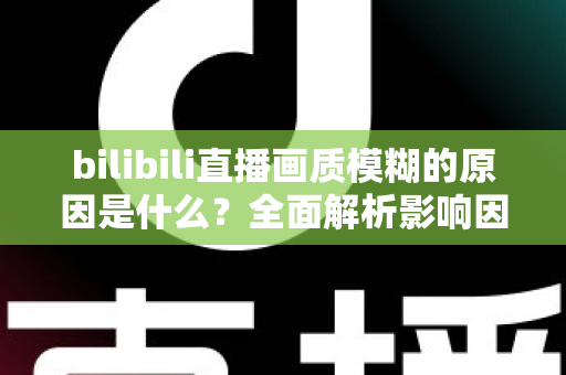 bilibili直播画质模糊的原因是什么？全面解析影响因素与实用解决方案
