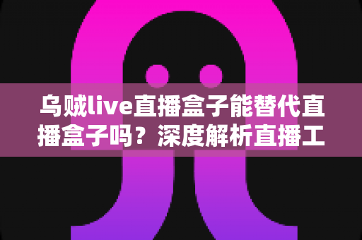 乌贼live直播盒子能替代直播盒子吗？深度解析直播工具选择全指南