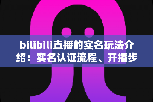 bilibili直播的实名玩法介绍:实名认证流程、开播步骤与常见问题全解析 bilibili直播的实名玩法介绍:实名认证流程、开播步骤与常见问题全解析