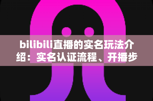 bilibili直播的实名玩法介绍:实名认证流程、开播步骤与常见问题全解析 bilibili直播的实名玩法介绍:实名认证流程、开播步骤与常见问题全解析