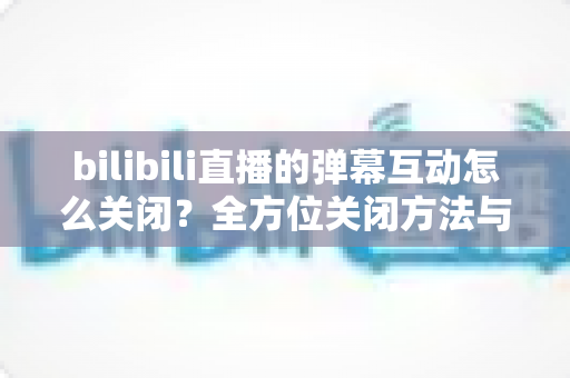 bilibili直播的弹幕互动怎么关闭？全方位关闭方法与实用设置指南详解