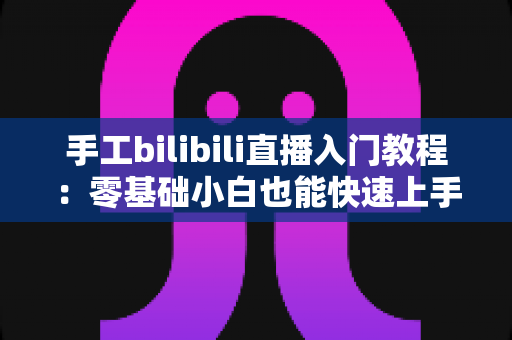 手工bilibili直播入门教程:零基础小白也能快速上手的直播全攻略 手工bilibili直播入门教程:零基础小白也能快速上手的直播全攻略