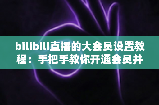 bilibili直播的大会员设置教程：手把手教你开通会员并玩转直播专属特权