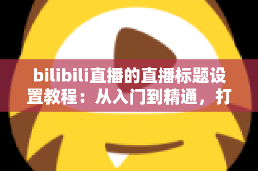 bilibili直播的直播标题设置教程：从入门到精通，打造高点击率直播间的完整指南