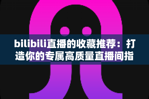 bilibili直播的收藏推荐:打造你的专属高质量直播间指南 bilibili直播的收藏推荐:打造你的专属高质量直播间指南