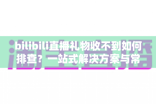 bilibili直播礼物收不到如何排查？一站式解决方案与常见问题全解析