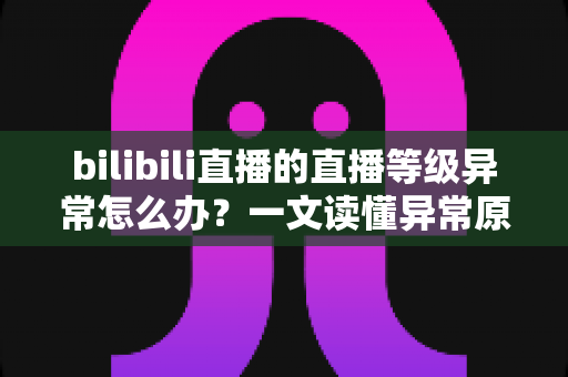 bilibili直播的直播等级异常怎么办?一文读懂异常原因、解决步骤与预防技巧 bilibili直播的直播等级异常怎么办?一文读懂异常原因、解决步骤与预防技巧