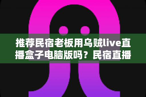 推荐民宿老板用乌贼live直播盒子电脑版吗?民宿直播获客工具利弊全解析 推荐民宿老板用乌贼live直播盒子电脑版吗?民宿直播获客工具利弊全解析