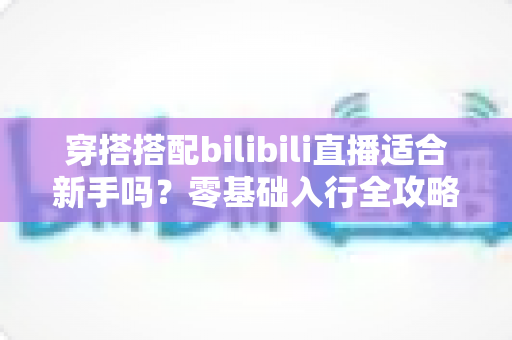 穿搭搭配bilibili直播适合新手吗?零基础入行全攻略与避坑指南一文读懂 穿搭搭配bilibili直播适合新手吗?零基础入行全攻略与避坑指南一文读懂