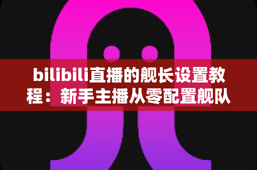 bilibili直播的舰长设置教程:新手主播从零配置舰队权益的完整实操指南 bilibili直播的舰长设置教程:新手主播从零配置舰队权益的完整实操指南