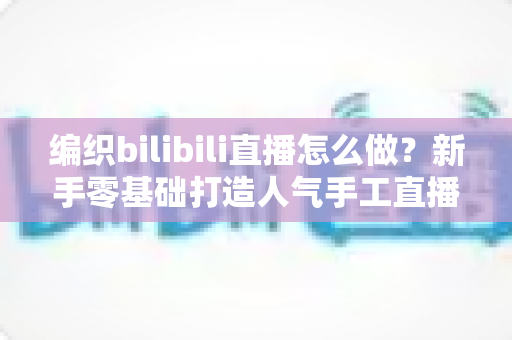 编织bilibili直播怎么做？新手零基础打造人气手工直播间的全流程实战指南