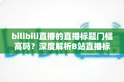 bilibili直播的直播标题门槛高吗？深度解析B站直播标题规则、避坑指南与爆款标题撰写技巧
