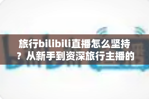 旅行bilibili直播怎么坚持？从新手到资深旅行主播的全面实战指南