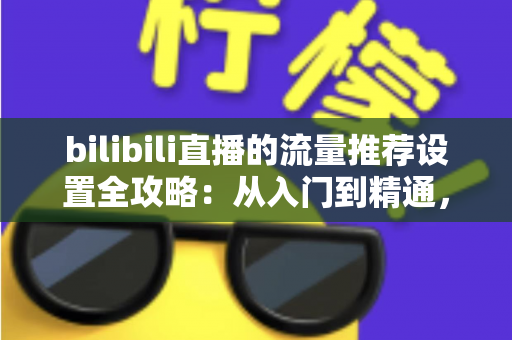 bilibili直播的流量推荐设置全攻略：从入门到精通，轻松提升直播间曝光与人气