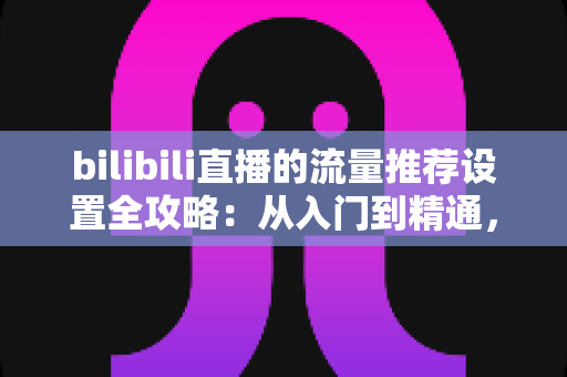 bilibili直播的流量推荐设置全攻略：从入门到精通，轻松提升直播间曝光与人气