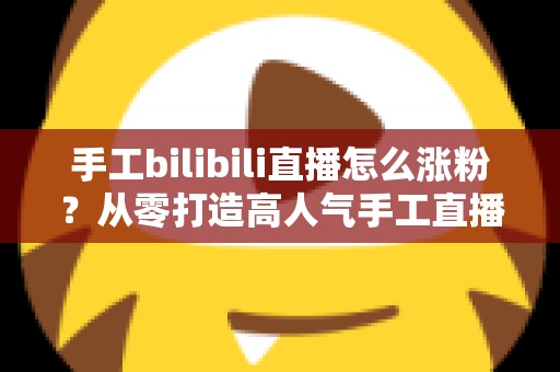 手工bilibili直播怎么涨粉？从零打造高人气手工直播间的实战全攻略