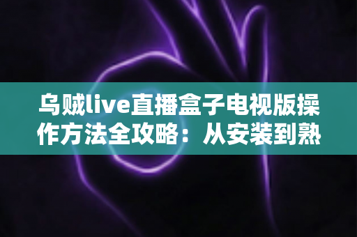 乌贼live直播盒子电视版操作方法全攻略：从安装到熟练使用的大屏直播指南