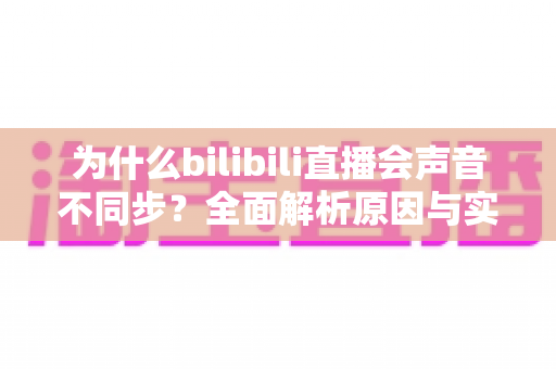 为什么bilibili直播会声音不同步？全面解析原因与实用解决方案