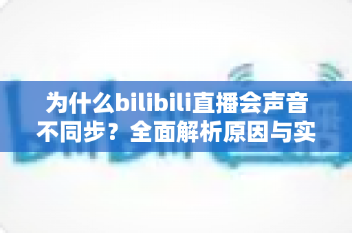 为什么bilibili直播会声音不同步？全面解析原因与实用解决方案