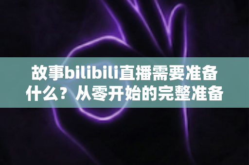 故事bilibili直播需要准备什么？从零开始的完整准备清单与实战指南