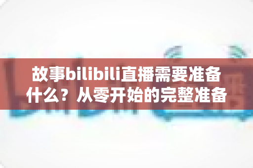 故事bilibili直播需要准备什么？从零开始的完整准备清单与实战指南