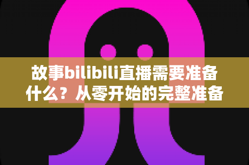 故事bilibili直播需要准备什么？从零开始的完整准备清单与实战指南