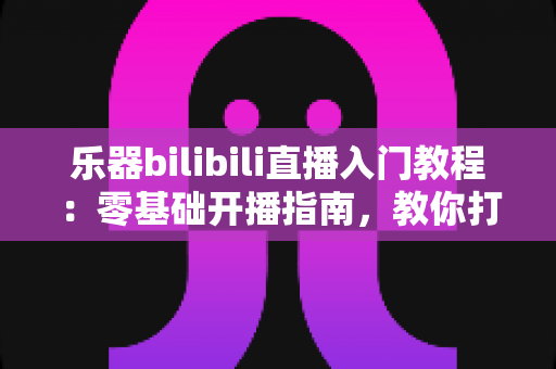 乐器bilibili直播入门教程：零基础开播指南，教你打造人气音乐直播间
