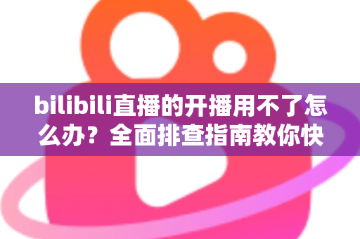 bilibili直播的开播用不了怎么办?全面排查指南教你快速恢复开播 bilibili直播的开播用不了怎么办?全面排查指南教你快速恢复开播