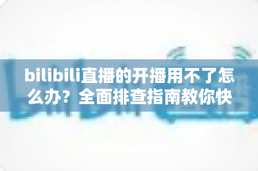 bilibili直播的开播用不了怎么办?全面排查指南教你快速恢复开播 bilibili直播的开播用不了怎么办?全面排查指南教你快速恢复开播