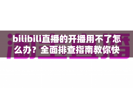 bilibili直播的开播用不了怎么办?全面排查指南教你快速恢复开播 bilibili直播的开播用不了怎么办?全面排查指南教你快速恢复开播