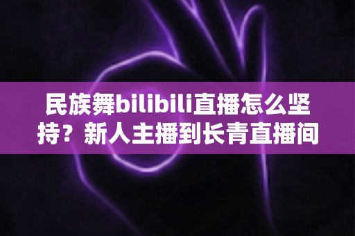 民族舞bilibili直播怎么坚持？新人主播到长青直播间的实用成长指南