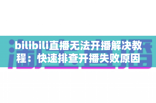 bilibili直播无法开播解决教程：快速排查开播失败原因的全方位实用指南