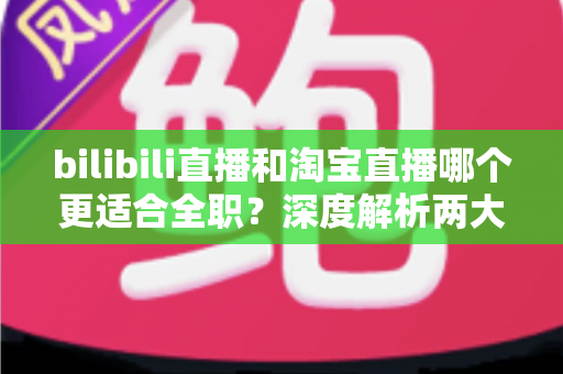 bilibili直播和淘宝直播哪个更适合全职？深度解析两大平台的全职发展前景与选择指南