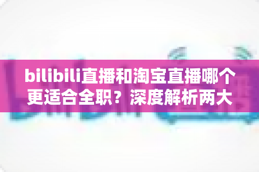 bilibili直播和淘宝直播哪个更适合全职？深度解析两大平台的全职发展前景与选择指南