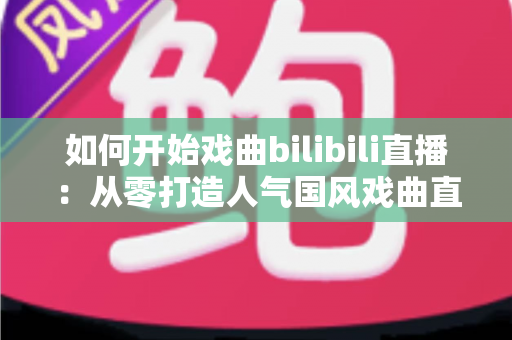 如何开始戏曲bilibili直播：从零打造人气国风戏曲直播间的完整实操指南