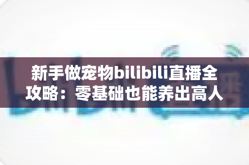 新手做宠物bilibili直播全攻略:零基础也能养出高人气萌宠直播间 新手做宠物bilibili直播全攻略:零基础也能养出高人气萌宠直播间