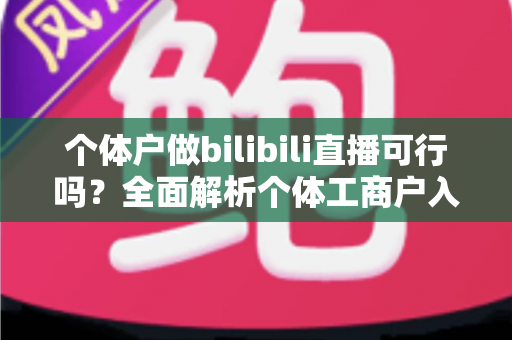 个体户做bilibili直播可行吗?全面解析个体工商户入局B站直播的优势、条件与实操指南 个体户做bilibili直播可行吗?全面解析个体工商户入局B站直播的优势、条件与实操指南