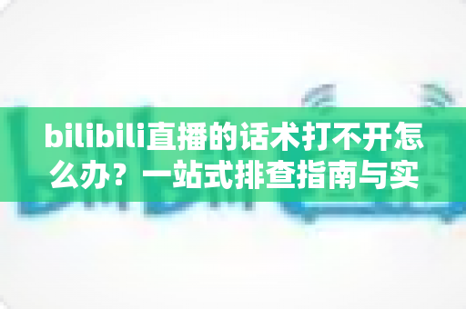 bilibili直播的话术打不开怎么办？一站式排查指南与实用解决方案