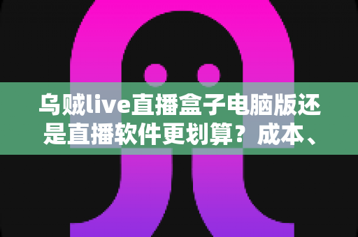乌贼live直播盒子电脑版还是直播软件更划算？成本、功能与体验全面对比指南
