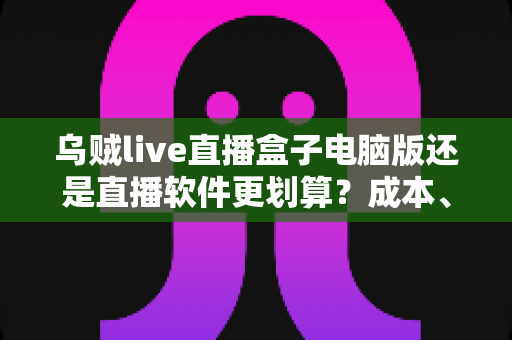 乌贼live直播盒子电脑版还是直播软件更划算？成本、功能与体验全面对比指南