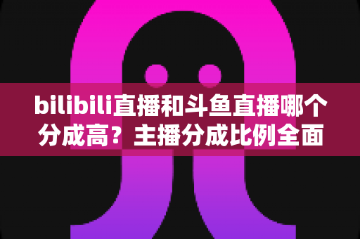 bilibili直播和斗鱼直播哪个分成高？主播分成比例全面对比与平台选择实战指南