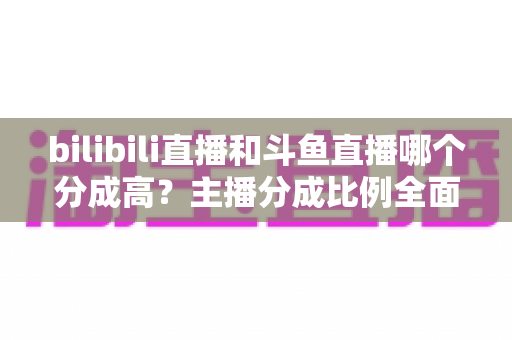 bilibili直播和斗鱼直播哪个分成高？主播分成比例全面对比与平台选择实战指南