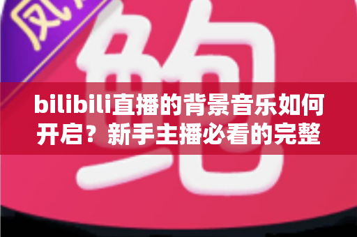 bilibili直播的背景音乐如何开启?新手主播必看的完整教程与实用技巧 bilibili直播的背景音乐如何开启?新手主播必看的完整教程与实用技巧