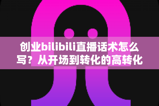 创业bilibili直播话术怎么写?从开场到转化的高转化直播话术全攻略 创业bilibili直播话术怎么写?从开场到转化的高转化直播话术全攻略