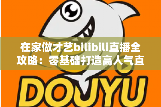 在家做才艺bilibili直播全攻略:零基础打造高人气直播间的实战指南 在家做才艺bilibili直播全攻略:零基础打造高人气直播间的实战指南