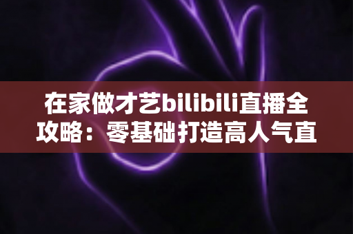 在家做才艺bilibili直播全攻略:零基础打造高人气直播间的实战指南 在家做才艺bilibili直播全攻略:零基础打造高人气直播间的实战指南