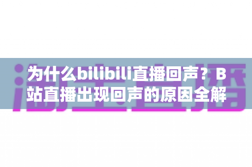 为什么bilibili直播回声?B站直播出现回声的原因全解析与实用解决指南 为什么bilibili直播回声?B站直播出现回声的原因全解析与实用解决指南