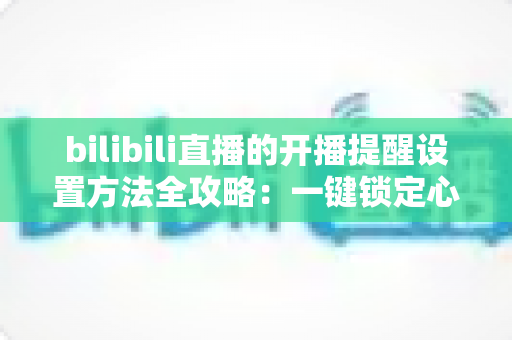 bilibili直播的开播提醒设置方法全攻略：一键锁定心仪主播，从此不错过任何一场精彩直播